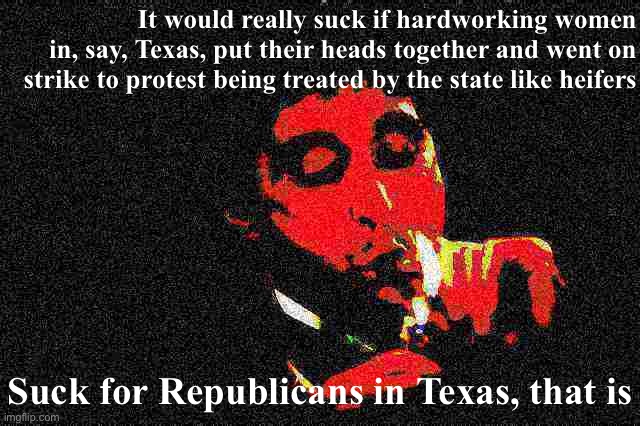 I hear there’s a labor shortage. A general strike right now would be really bad timing! | It would really suck if hardworking women in, say, Texas, put their heads together and went on strike to protest being treated by the state like heifers; Suck for Republicans in Texas, that is | image tagged in al pacino cigar deep-fried 1 | made w/ Imgflip meme maker