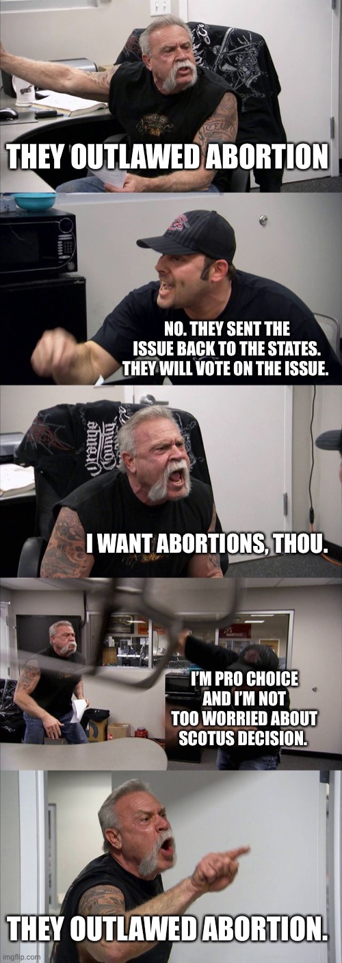 Abortion Debate | THEY OUTLAWED ABORTION; NO. THEY SENT THE ISSUE BACK TO THE STATES. THEY WILL VOTE ON THE ISSUE. I WANT ABORTIONS, THOU. I’M PRO CHOICE AND I’M NOT TOO WORRIED ABOUT SCOTUS DECISION. THEY OUTLAWED ABORTION. | image tagged in memes,american chopper argument,abortion | made w/ Imgflip meme maker
