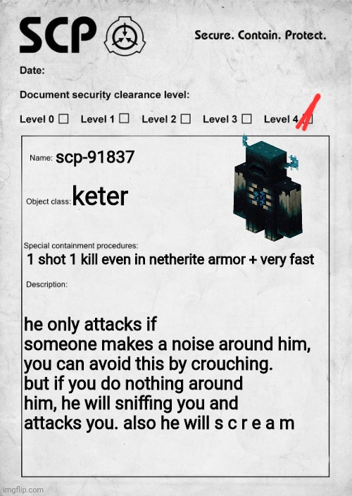... | scp-91837; keter; 1 shot 1 kill even in netherite armor + very fast; he only attacks if someone makes a noise around him, you can avoid this by crouching. but if you do nothing around him, he will sniffing you and attacks you. also he will s c r e a m | image tagged in scp document,minecraft,memes,warden | made w/ Imgflip meme maker