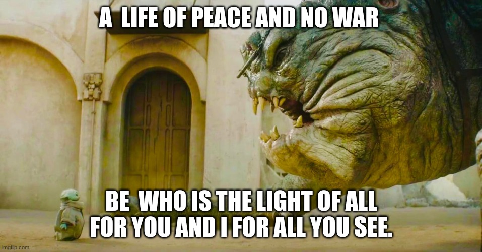 calm life | A  LIFE OF PEACE AND NO WAR; BE  WHO IS THE LIGHT OF ALL FOR YOU AND I FOR ALL YOU SEE. | image tagged in grogu and rancor | made w/ Imgflip meme maker