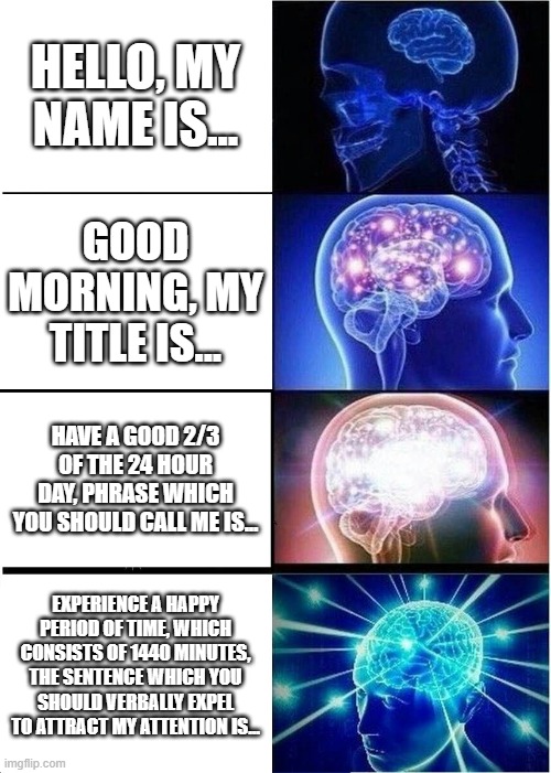 Stay with the traditional "Hello". It's for keeping yours and others' sanity. | HELLO, MY NAME IS... GOOD MORNING, MY TITLE IS... HAVE A GOOD 2/3 OF THE 24 HOUR DAY, PHRASE WHICH YOU SHOULD CALL ME IS... EXPERIENCE A HAPPY PERIOD OF TIME, WHICH CONSISTS OF 1440 MINUTES, THE SENTENCE WHICH YOU SHOULD VERBALLY EXPEL TO ATTRACT MY ATTENTION IS... | image tagged in memes,expanding brain | made w/ Imgflip meme maker