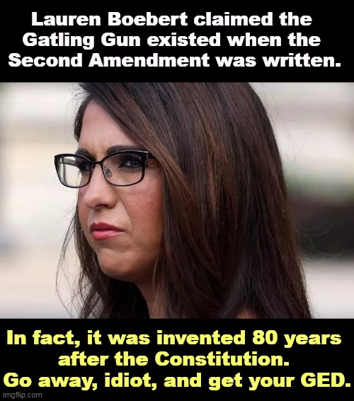 The GOP has a bad enough reputation without high school dropouts embarrassing them further. |  Lauren Boebert claimed the 
Gatling Gun existed when the 
Second Amendment was written. In fact, it was invented 80 years 
after the Constitution. 
Go away, idiot, and get your GED. | image tagged in lauren boebert with a headache struggling for an idea,idiot,republicans,guns,second amendment,constitution | made w/ Imgflip meme maker