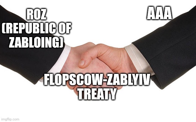 Flopscow-zablyiv treaty is treaty that Republic of Zabloing is our ally | AAA; ROZ (REPUBLIC OF ZABLOING); FLOPSCOW-ZABLYIV TREATY | image tagged in business handshake | made w/ Imgflip meme maker