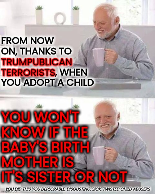 STUPID, DISGUSTING AND DEPLORABLE! | FROM NOW ON, THANKS TO TRUMPUBLICAN TERRORISTS, WHEN YOU ADOPT A CHILD; YOU WON'T KNOW IF THE BABY'S BIRTH MOTHER IS IT'S SISTER OR NOT; TRUMPUBLICAN TERRORISTS; YOU DID THIS YOU DEPLORABLE, DISGUSTING, SICK, TWISTED CHILD ABUSERS | image tagged in memes,hide the pain harold,stupid people,disgusting people,deplorable people,that's just disgusting | made w/ Imgflip meme maker