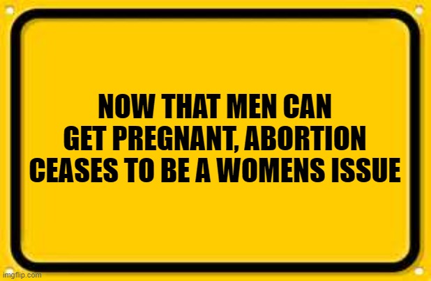 Blank Yellow Sign | NOW THAT MEN CAN GET PREGNANT, ABORTION CEASES TO BE A WOMENS ISSUE | image tagged in memes,blank yellow sign | made w/ Imgflip meme maker