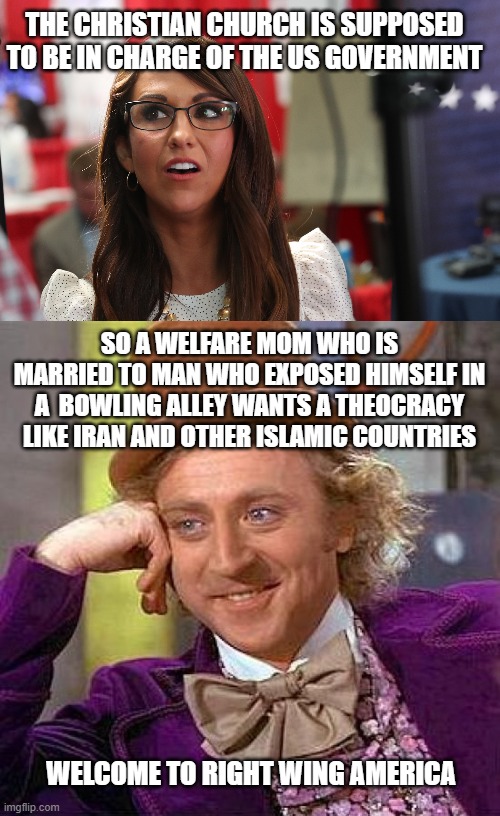 THE CHRISTIAN CHURCH IS SUPPOSED TO BE IN CHARGE OF THE US GOVERNMENT; SO A WELFARE MOM WHO IS MARRIED TO MAN WHO EXPOSED HIMSELF IN A  BOWLING ALLEY WANTS A THEOCRACY LIKE IRAN AND OTHER ISLAMIC COUNTRIES; WELCOME TO RIGHT WING AMERICA | image tagged in lauren bobert,memes,creepy condescending wonka | made w/ Imgflip meme maker