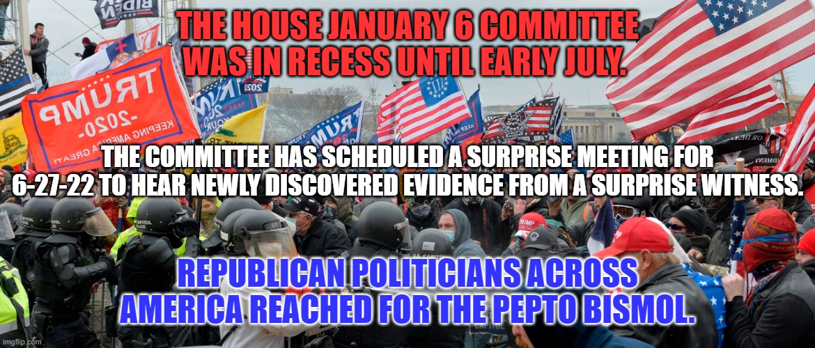 Surprise! Surprise! Surprise! | THE HOUSE JANUARY 6 COMMITTEE WAS IN RECESS UNTIL EARLY JULY. THE COMMITTEE HAS SCHEDULED A SURPRISE MEETING FOR 6-27-22 TO HEAR NEWLY DISCOVERED EVIDENCE FROM A SURPRISE WITNESS. REPUBLICAN POLITICIANS ACROSS AMERICA REACHED FOR THE PEPTO BISMOL. | image tagged in politics | made w/ Imgflip meme maker