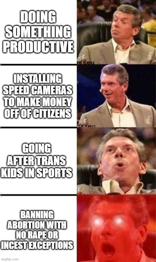 Vince McMahon Reaction w/Glowing Eyes | DOING SOMETHING PRODUCTIVE; INSTALLING SPEED CAMERAS TO MAKE MONEY OFF OF CITIZENS; GOING AFTER TRANS KIDS IN SPORTS; BANNING ABORTION WITH NO RAPE OR INCEST EXCEPTIONS | image tagged in vince mcmahon reaction w/glowing eyes | made w/ Imgflip meme maker