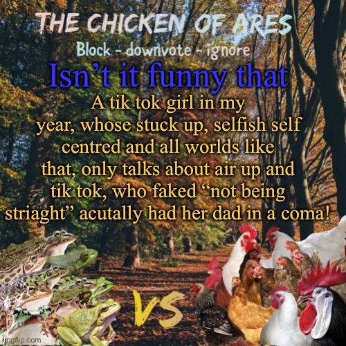 Chicken of Ares announces crap for everyone | Isn’t it funny that; A tik tok girl in my year, whose stuck up, selfish self centred and all worlds like that, only talks about air up and tik tok, who faked “not being striaght” acutally had her dad in a coma! | image tagged in chicken of ares announces crap for everyone | made w/ Imgflip meme maker