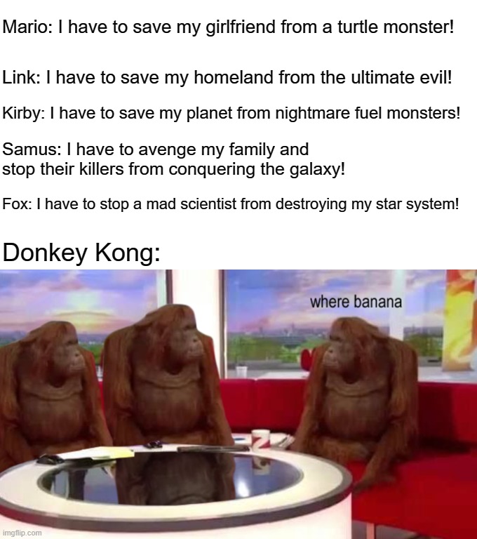 where banana | Mario: I have to save my girlfriend from a turtle monster! Link: I have to save my homeland from the ultimate evil! Kirby: I have to save my planet from nightmare fuel monsters! Samus: I have to avenge my family and stop their killers from conquering the galaxy! Fox: I have to stop a mad scientist from destroying my star system! Donkey Kong: | image tagged in where banana | made w/ Imgflip meme maker