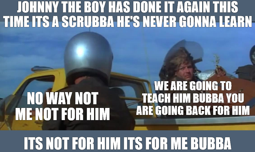 THE SIT DOWN | JOHNNY THE BOY HAS DONE IT AGAIN THIS TIME ITS A SCRUBBA HE'S NEVER GONNA LEARN; WE ARE GOING TO TEACH HIM BUBBA YOU ARE GOING BACK FOR HIM; NO WAY NOT ME NOT FOR HIM; ITS NOT FOR HIM ITS FOR ME BUBBA | image tagged in mad max,toe cutter,bubba zenadi | made w/ Imgflip meme maker