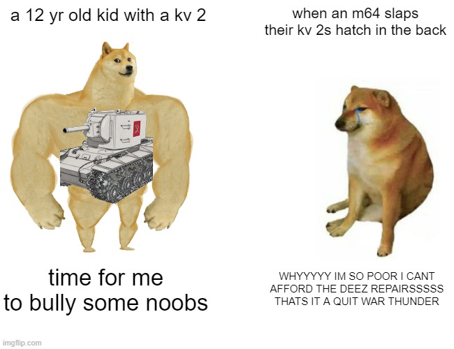 Buff Doge vs. Cheems Meme | a 12 yr old kid with a kv 2; when an m64 slaps their kv 2s hatch in the back; time for me to bully some noobs; WHYYYYY IM SO POOR I CANT AFFORD THE DEEZ REPAIRSSSSS THATS IT A QUIT WAR THUNDER | image tagged in memes,buff doge vs cheems | made w/ Imgflip meme maker