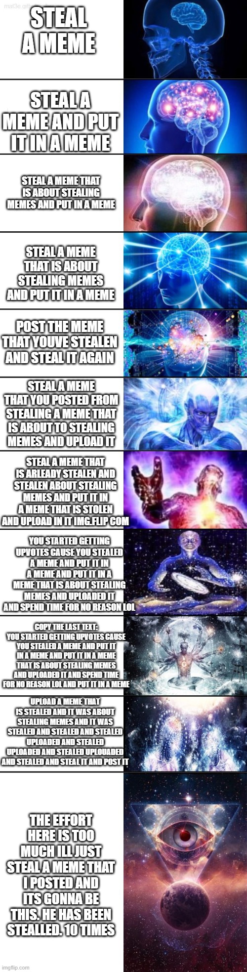 steal a meme | STEAL A MEME; STEAL A MEME AND PUT IT IN A MEME; STEAL A MEME THAT IS ABOUT STEALING MEMES AND PUT IN A MEME; STEAL A MEME THAT IS ABOUT STEALING MEMES AND PUT IT IN A MEME; POST THE MEME THAT YOUVE STEALEN AND STEAL IT AGAIN; STEAL A MEME THAT YOU POSTED FROM STEALING A MEME THAT IS ABOUT TO STEALING MEMES AND UPLOAD IT; STEAL A MEME THAT IS ARLEADY STEALEN AND STEALEN ABOUT STEALING MEMES AND PUT IT IN A MEME THAT IS STOLEN AND UPLOAD IN IT IMG.FLIP COM; YOU STARTED GETTING UPVOTES CAUSE YOU STEALED A MEME AND PUT IT IN A MEME AND PUT IT IN A MEME THAT IS ABOUT STEALING MEMES AND UPLOADED IT AND SPEND TIME FOR NO REASON LOL; COPY THE LAST TEXT: YOU STARTED GETTING UPVOTES CAUSE YOU STEALED A MEME AND PUT IT IN A MEME AND PUT IT IN A MEME THAT IS ABOUT STEALING MEMES AND UPLOADED IT AND SPEND TIME FOR NO REASON LOL AND PUT IT IN A MEME; UPLOAD A MEME THAT IS STEALED AND IT WAS ABOUT STEALING MEMES AND IT WAS STEALED AND STEALED AND STEALED UPLOADED AND STEALED UPLOADED AND STEALED UPLOUADED AND STEALED AND STEAL IT AND POST IT; THE EFFORT HERE IS TOO MUCH ILL JUST STEAL A MEME THAT I POSTED AND ITS GONNA BE THIS. HE HAS BEEN STEALLED. 10 TIMES | image tagged in extended expanding brain | made w/ Imgflip meme maker