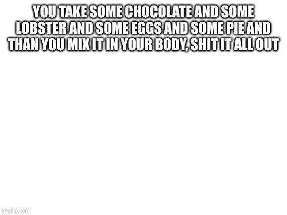 Blank White Template | YOU TAKE SOME CHOCOLATE AND SOME LOBSTER AND SOME EGGS AND SOME PIE AND THAN YOU MIX IT IN YOUR BODY, SHIT IT ALL OUT | image tagged in blank white template | made w/ Imgflip meme maker