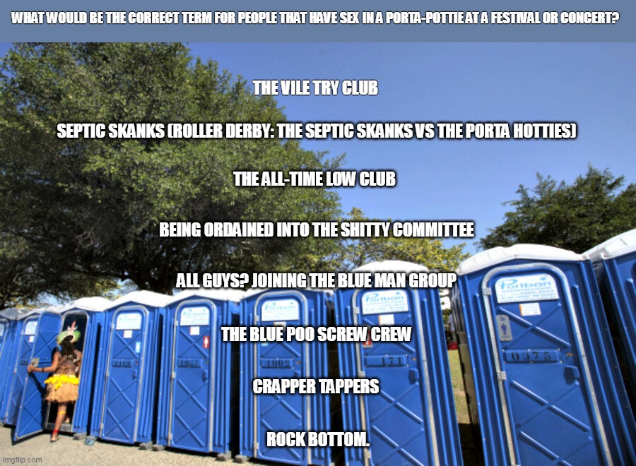 Porta mile high | WHAT WOULD BE THE CORRECT TERM FOR PEOPLE THAT HAVE SEX IN A PORTA-POTTIE AT A FESTIVAL OR CONCERT? THE VILE TRY CLUB; SEPTIC SKANKS (ROLLER DERBY: THE SEPTIC SKANKS VS THE PORTA HOTTIES); THE ALL-TIME LOW CLUB; BEING ORDAINED INTO THE SHITTY COMMITTEE; ALL GUYS? JOINING THE BLUE MAN GROUP; THE BLUE POO SCREW CREW; CRAPPER TAPPERS; ROCK BOTTOM. | image tagged in porta potty | made w/ Imgflip meme maker