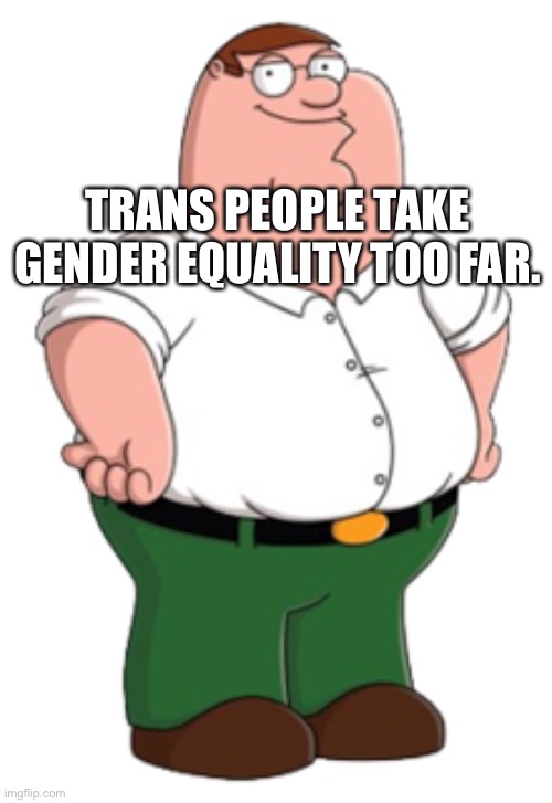 Peter Griffin | TRANS PEOPLE TAKE GENDER EQUALITY TOO FAR. | image tagged in peter griffin | made w/ Imgflip meme maker