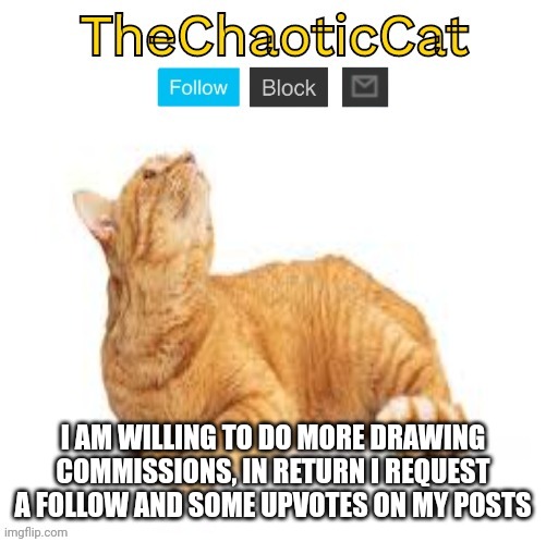 TheChaoticCat temp | I AM WILLING TO DO MORE DRAWING COMMISSIONS, IN RETURN I REQUEST A FOLLOW AND SOME UPVOTES ON MY POSTS | image tagged in thechaoticcat temp | made w/ Imgflip meme maker