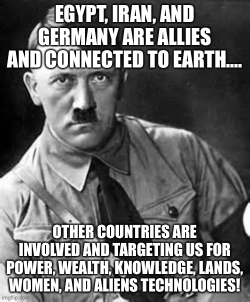 Power is cursed.... | EGYPT, IRAN, AND GERMANY ARE ALLIES AND CONNECTED TO EARTH.... OTHER COUNTRIES ARE INVOLVED AND TARGETING US FOR POWER, WEALTH, KNOWLEDGE, LANDS, WOMEN, AND ALIENS TECHNOLOGIES! | image tagged in adolf hitler,america,germany,iran,egypt,aliens | made w/ Imgflip meme maker