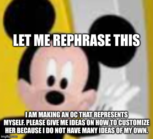 mickey mice | LET ME REPHRASE THIS; I AM MAKING AN OC THAT REPRESENTS MYSELF. PLEASE GIVE ME IDEAS ON HOW TO CUSTOMIZE HER BECAUSE I DO NOT HAVE MANY IDEAS OF MY OWN. | image tagged in mickey mice | made w/ Imgflip meme maker