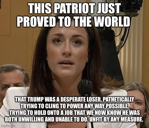 Cassidy Hutchinson | THIS PATRIOT JUST PROVED TO THE WORLD; THAT TRUMP WAS A DESPERATE LOSER, PATHETICALLY TRYING TO CLING TO POWER ANY WAY POSSIBLE. TRYING TO HOLD ONTO A JOB THAT WE NOW KNOW HE WAS BOTH UNWILLING AND UNABLE TO DO. UNFIT BY ANY MEASURE. | image tagged in cassidy hutchinson | made w/ Imgflip meme maker