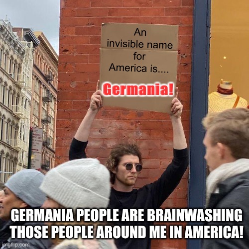 Truth! | An invisible name for America is.... Germania! GERMANIA PEOPLE ARE BRAINWASHING THOSE PEOPLE AROUND ME IN AMERICA! | image tagged in memes,guy holding cardboard sign,america,brainwashing,americans,government corruption | made w/ Imgflip meme maker