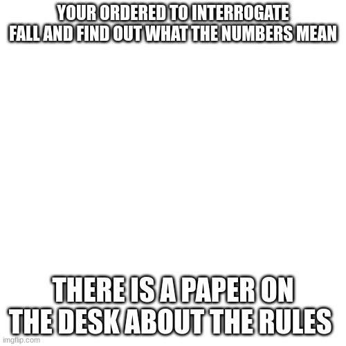 interrogation | YOUR ORDERED TO INTERROGATE FALL AND FIND OUT WHAT THE NUMBERS MEAN; THERE IS A PAPER ON THE DESK ABOUT THE RULES | image tagged in memes,blank transparent square,no op | made w/ Imgflip meme maker