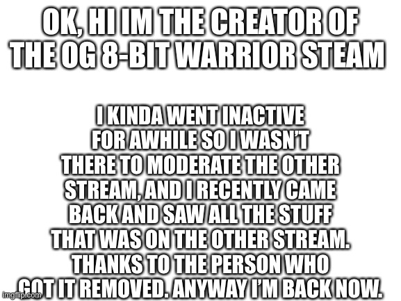 Sry about that | I KINDA WENT INACTIVE FOR AWHILE SO I WASN’T THERE TO MODERATE THE OTHER STREAM, AND I RECENTLY CAME BACK AND SAW ALL THE STUFF THAT WAS ON THE OTHER STREAM. THANKS TO THE PERSON WHO GOT IT REMOVED. ANYWAY I’M BACK NOW. OK, HI IM THE CREATOR OF THE OG 8-BIT WARRIOR STEAM | image tagged in blank white template | made w/ Imgflip meme maker