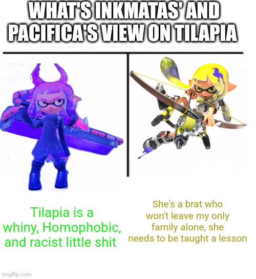 comparison table | WHAT'S INKMATAS' AND PACIFICA'S VIEW ON TILAPIA; Tilapia is a whiny, Homophobic, and racist little shit; She's a brat who won't leave my only family alone, she needs to be taught a lesson | image tagged in comparison table,credit to dontreadme | made w/ Imgflip meme maker