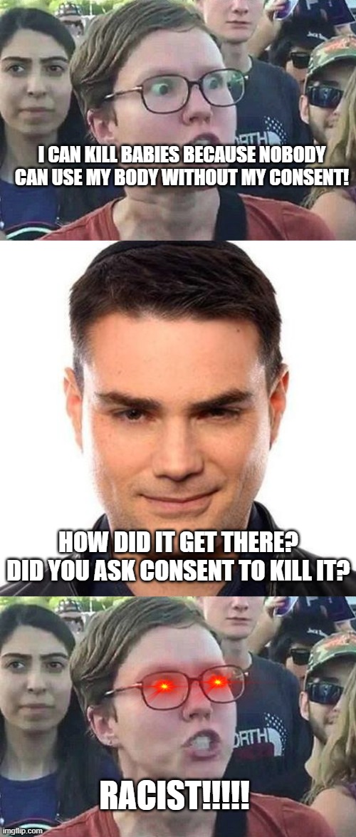 I CAN KILL BABIES BECAUSE NOBODY CAN USE MY BODY WITHOUT MY CONSENT! HOW DID IT GET THERE? DID YOU ASK CONSENT TO KILL IT? RACIST!!!!! | image tagged in triggered liberal,smug ben shapiro | made w/ Imgflip meme maker