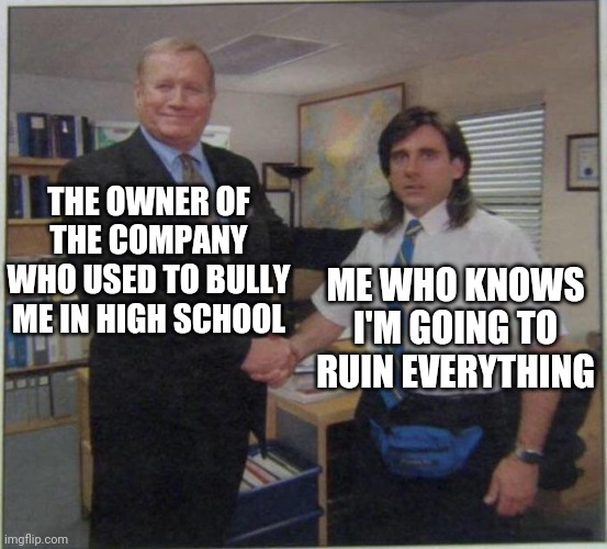 the office handshake | THE OWNER OF THE COMPANY WHO USED TO BULLY ME IN HIGH SCHOOL; ME WHO KNOWS I'M GOING TO RUIN EVERYTHING | image tagged in the office handshake | made w/ Imgflip meme maker