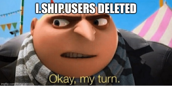 Okay my turn | I.SHIP.USERS DELETED | image tagged in okay my turn | made w/ Imgflip meme maker