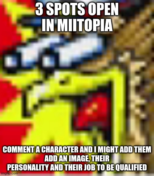 the h | 3 SPOTS OPEN IN MIITOPIA; COMMENT A CHARACTER AND I MIGHT ADD THEM
ADD AN IMAGE, THEIR PERSONALITY AND THEIR JOB TO BE QUALIFIED | image tagged in the h | made w/ Imgflip meme maker