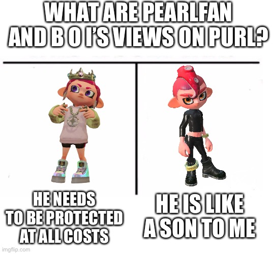 Wholesomeeeeeeeee | WHAT ARE PEARLFAN AND B O I’S VIEWS ON PURL? HE NEEDS TO BE PROTECTED AT ALL COSTS; HE IS LIKE A SON TO ME | image tagged in blank white template,comparison table | made w/ Imgflip meme maker