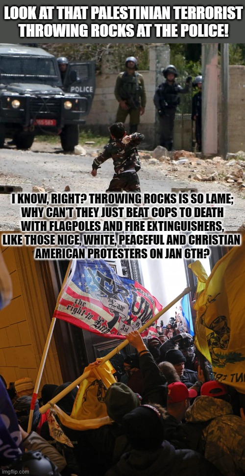 Why throw rocks when you have flag poles and fire extinguishers? |  LOOK AT THAT PALESTINIAN TERRORIST
THROWING ROCKS AT THE POLICE! I KNOW, RIGHT? THROWING ROCKS IS SO LAME;
WHY CAN'T THEY JUST BEAT COPS TO DEATH
WITH FLAGPOLES AND FIRE EXTINGUISHERS,
LIKE THOSE NICE, WHITE, PEACEFUL AND CHRISTIAN 
AMERICAN PROTESTERS ON JAN 6TH? | image tagged in palestine,violence,american flag | made w/ Imgflip meme maker