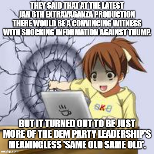 The remaining Dem Party voters want Trump BLOOD and yet all the Dem Party leadership offers up is . . . ketchup. | THEY SAID THAT AT THE LATEST JAN 6TH EXTRAVAGANZA PRODUCTION THERE WOULD BE A CONVINCING WITNESS WITH SHOCKING INFORMATION AGAINST TRUMP. BUT IT TURNED OUT TO BE JUST MORE OF THE DEM PARTY LEADERSHIP'S MEANINGLESS 'SAME OLD SAME OLD'. | image tagged in anime wall punch | made w/ Imgflip meme maker