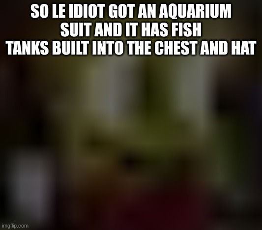 the | SO LE IDIOT GOT AN AQUARIUM SUIT AND IT HAS FISH TANKS BUILT INTO THE CHEST AND HAT | image tagged in the | made w/ Imgflip meme maker