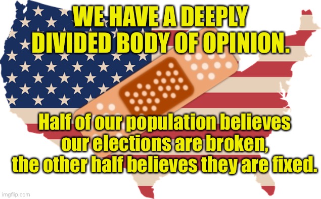 Politics: Fixed or Broken |  WE HAVE A DEEPLY DIVIDED BODY OF OPINION. Half of our population believes our elections are broken, the other half believes they are fixed. | image tagged in divided opinions,population,politics,broken,fixed | made w/ Imgflip meme maker