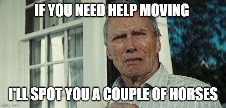 Clint Eastwood WTF | IF YOU NEED HELP MOVING I'LL SPOT YOU A COUPLE OF HORSES | image tagged in clint eastwood wtf | made w/ Imgflip meme maker