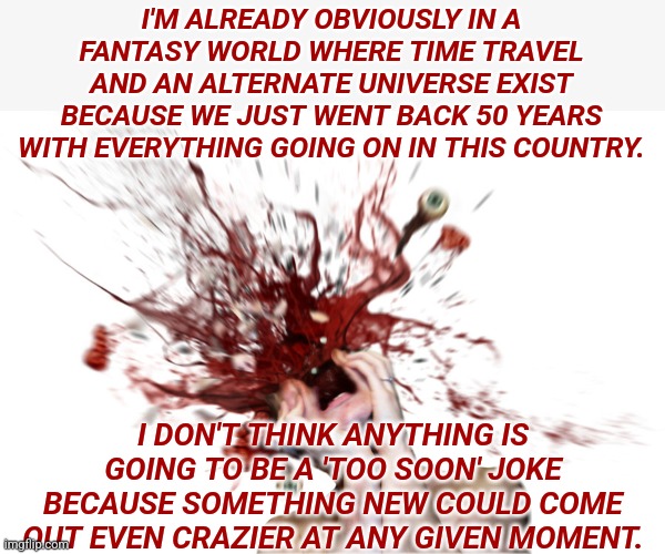 Head explode | I'M ALREADY OBVIOUSLY IN A FANTASY WORLD WHERE TIME TRAVEL AND AN ALTERNATE UNIVERSE EXIST BECAUSE WE JUST WENT BACK 50 YEARS WITH EVERYTHING GOING ON IN THIS COUNTRY. I DON'T THINK ANYTHING IS GOING TO BE A 'TOO SOON' JOKE BECAUSE SOMETHING NEW COULD COME OUT EVEN CRAZIER AT ANY GIVEN MOMENT. | image tagged in head explode,america,end of the world | made w/ Imgflip meme maker