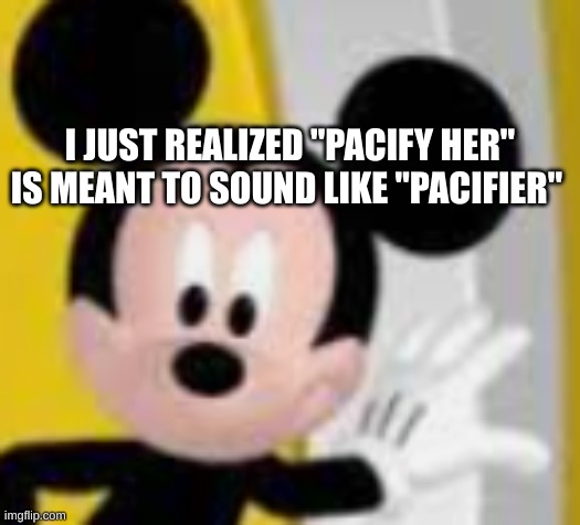 mickey mice | I JUST REALIZED "PACIFY HER"
IS MEANT TO SOUND LIKE "PACIFIER" | image tagged in mickey mice | made w/ Imgflip meme maker