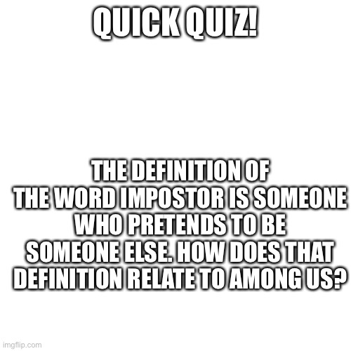 Blank Transparent Square | QUICK QUIZ! THE DEFINITION OF THE WORD IMPOSTOR IS SOMEONE WHO PRETENDS TO BE SOMEONE ELSE. HOW DOES THAT DEFINITION RELATE TO AMONG US? | image tagged in memes,blank transparent square | made w/ Imgflip meme maker