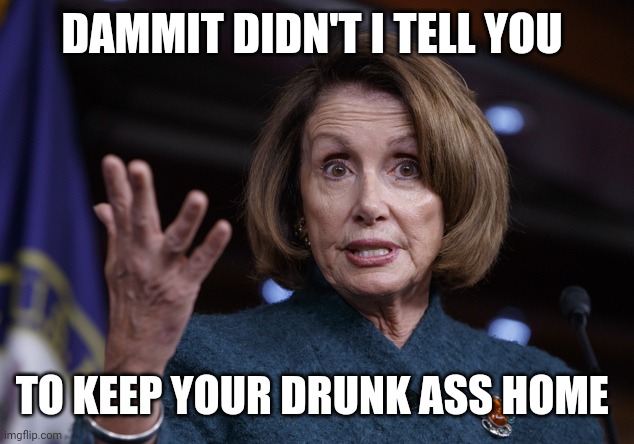 Good old Nancy Pelosi | DAMMIT DIDN'T I TELL YOU TO KEEP YOUR DRUNK ASS HOME | image tagged in good old nancy pelosi | made w/ Imgflip meme maker