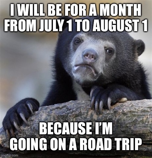 so…. Bye | I WILL BE FOR A MONTH FROM JULY 1 TO AUGUST 1; BECAUSE I’M GOING ON A ROAD TRIP | image tagged in memes,confession bear | made w/ Imgflip meme maker