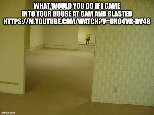 https://m.youtube.com/watch?v=uno4vr-DV48 | WHAT WOULD YOU DO IF I CAME INTO YOUR HOUSE AT 5AM AND BLASTED HTTPS://M.YOUTUBE.COM/WATCH?V=UNO4VR-DV48 | image tagged in backrooms spongebob | made w/ Imgflip meme maker