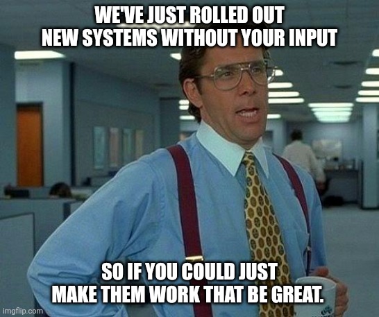 New systems | WE'VE JUST ROLLED OUT NEW SYSTEMS WITHOUT YOUR INPUT; SO IF YOU COULD JUST MAKE THEM WORK THAT BE GREAT. | image tagged in memes,that would be great | made w/ Imgflip meme maker