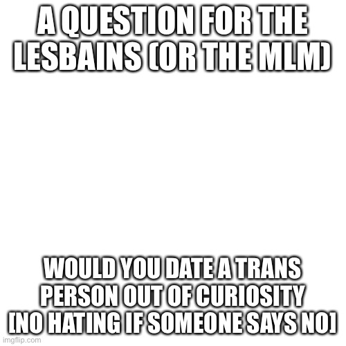 Just a Question | A QUESTION FOR THE LESBIANS (OR THE MLM); WOULD YOU DATE A TRANS PERSON OUT OF CURIOSITY [NO HATING IF SOMEONE SAYS NO] | image tagged in memes,blank transparent square | made w/ Imgflip meme maker