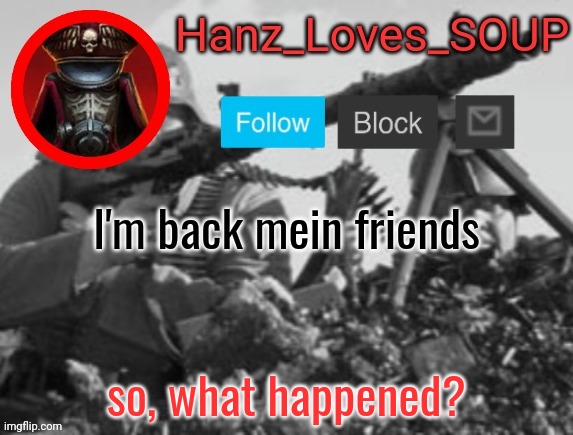 Hanz's new template (thanks King) | I'm back mein friends; so, what happened? | image tagged in hanz's new template thanks king | made w/ Imgflip meme maker