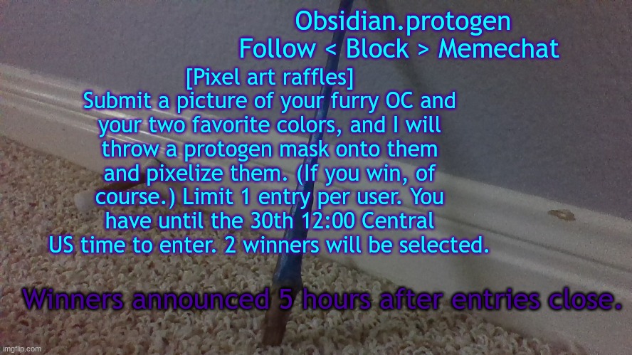 This is my second attempt at this art style, so the end result may be a bit bad | [Pixel art raffles]
Submit a picture of your furry OC and your two favorite colors, and I will throw a protogen mask onto them and pixelize them. (If you win, of course.) Limit 1 entry per user. You have until the 30th 12:00 Central US time to enter. 2 winners will be selected. Winners announced 5 hours after entries close. | image tagged in temp 2 1 | made w/ Imgflip meme maker