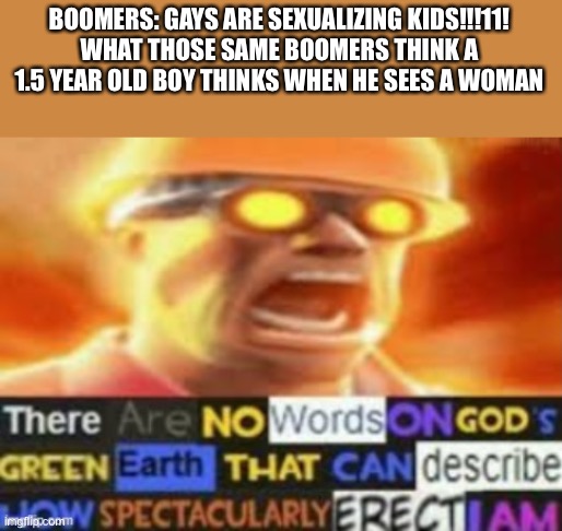 The hypocrisy of boomers | BOOMERS: GAYS ARE SEXUALIZING KIDS!!!11!
WHAT THOSE SAME BOOMERS THINK A 1.5 YEAR OLD BOY THINKS WHEN HE SEES A WOMAN | image tagged in there are no words on god's green earth | made w/ Imgflip meme maker