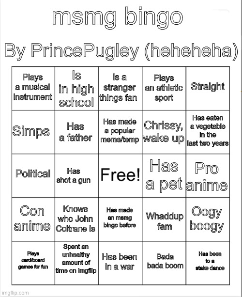 I made the bingo ting | By PrincePugley (heheheha); msmg bingo; Is a stranger things fan; Is in high school; Straight; Plays a musical instrument; Plays an athletic sport; Has eaten a vegetable in the last two years; Has made a popular meme/temp; Simps; Chrissy, wake up; Has a father; Political; Pro anime; Has a pet; Has shot a gun; Con anime; Knows who John Coltrane is; Oogy boogy; Has made an msmg bingo before; Whaddup fam; Spent an unhealthy amount of time on imgflip; Has been to a stake dance; Plays card/board games for fun; Has been in a war; Bada bada boom | image tagged in blank bingo | made w/ Imgflip meme maker